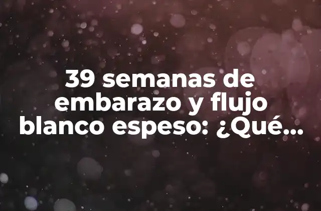 39 Semanas de Embarazo y Flujo Blanco Espeso: ¿qué Significa y Qué Debes Hacer?