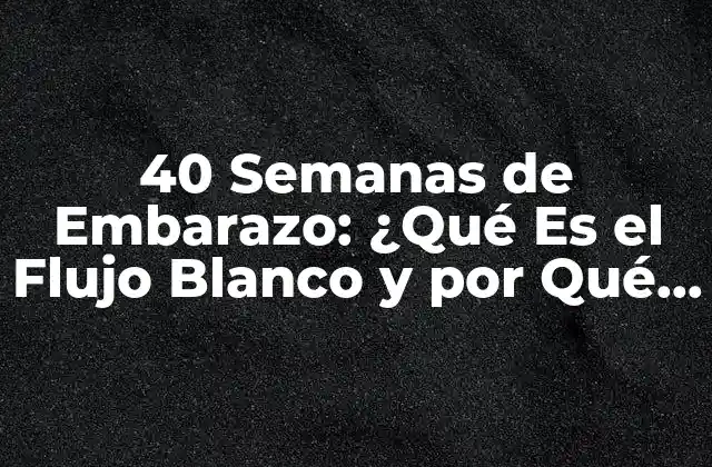 40 Semanas de Embarazo: ¿qué es el Flujo Blanco y por Qué es Importante?