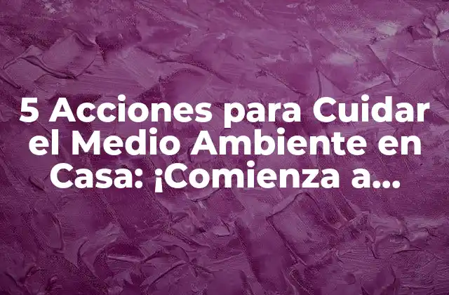 5 Acciones para Cuidar el Medio Ambiente en Casa: ¡comienza a Hacer la Diferencia!