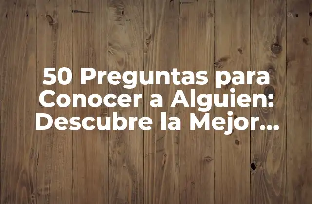 50 Preguntas para Conocer a Alguien: Descubre la Mejor Forma de Conocer a la Gente