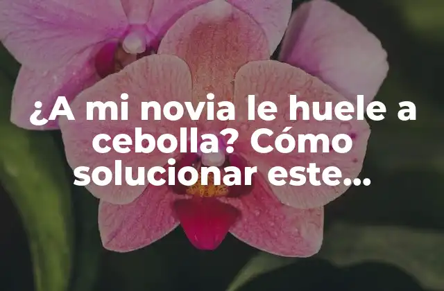 ¿a Mi Novia Le Huele a Cebolla? Cómo Solucionar Este Problema Común
