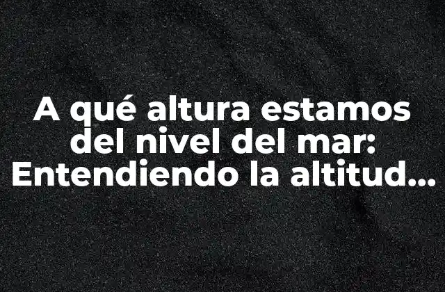 A Qué Altura Estamos Del Nivel Del Mar: Entendiendo la Altitud y Su Impacto en la Vida Cotidiana 2 ¿Qué es la altura sobre el nivel del mar?