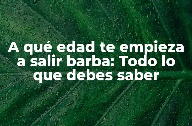 A Qué Edad Te Empieza a Salir Barba: Todo Lo que Debes Saber