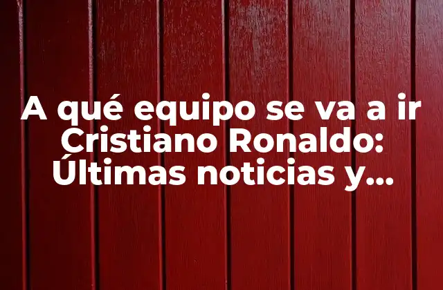 A Qué Equipo Se Va a Ir Cristiano Ronaldo: Últimas Noticias y Rumores