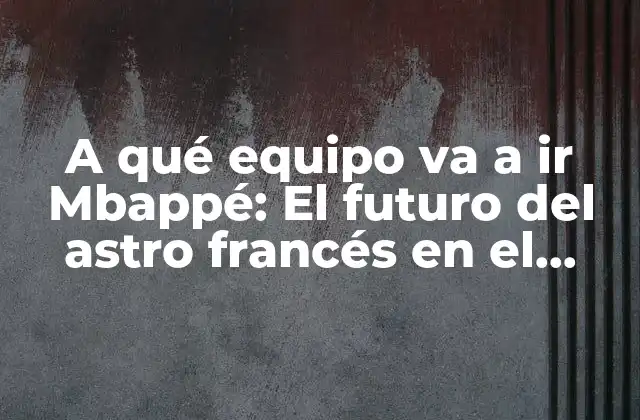A Qué Equipo Va a Ir Mbappé: el Futuro Del Astro Francés en el Fútbol