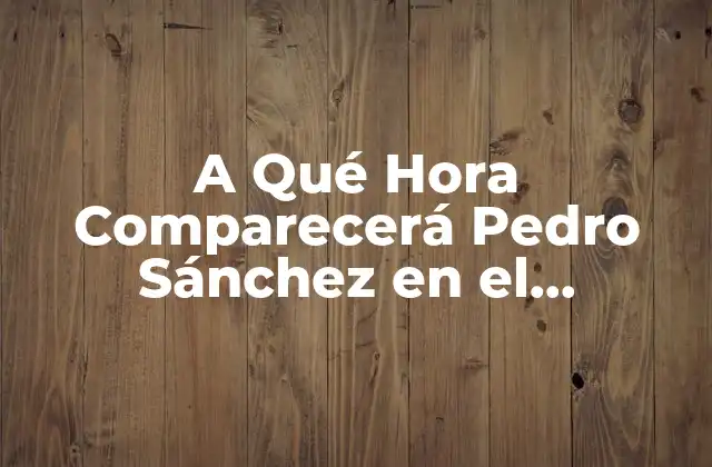 A Qué Hora Comparecerá Pedro Sánchez en el Congreso de los Diputados