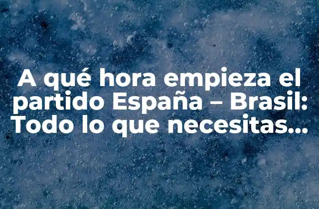 A Qué Hora Empieza el Partido España – Brasil: Todo Lo que Necesitas Saber