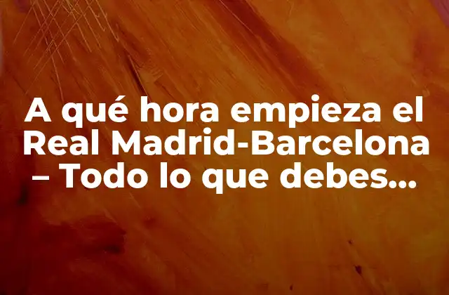 A Qué Hora Empieza el Real Madrid-barcelona – Todo Lo que Debes Saber