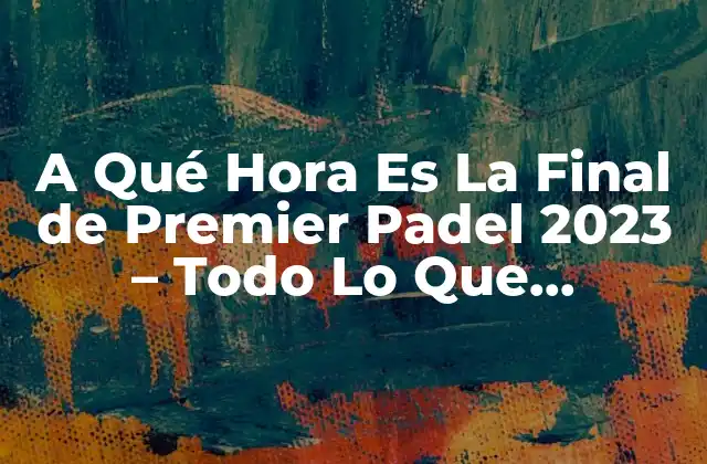 A Qué Hora es la Final de Premier Padel 2023 – Todo Lo que Necesitas Saber
