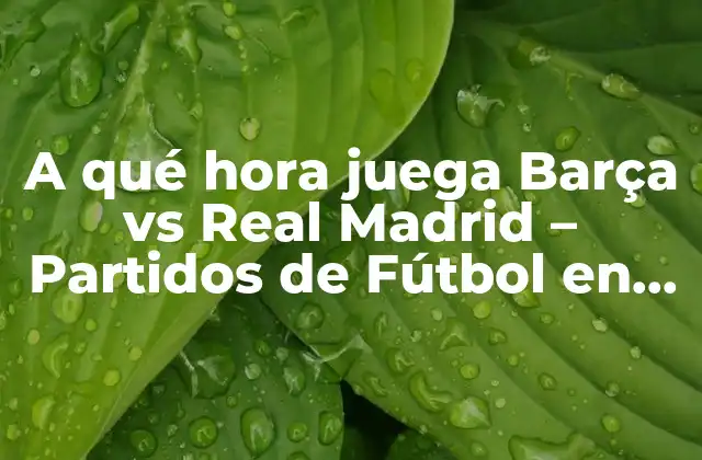 A Qué Hora Juega Barça Vs Real Madrid – Partidos de Fútbol en Vivo