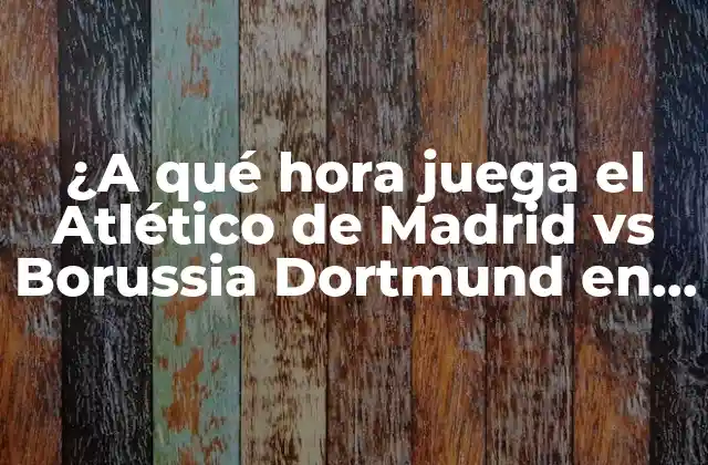 ¿a Qué Hora Juega el Atlético de Madrid Vs Borussia Dortmund en Champions League?