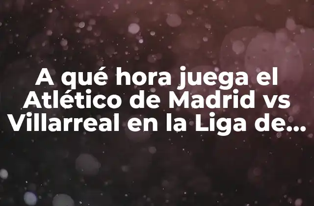 A Qué Hora Juega el Atlético de Madrid Vs Villarreal en la Liga de España