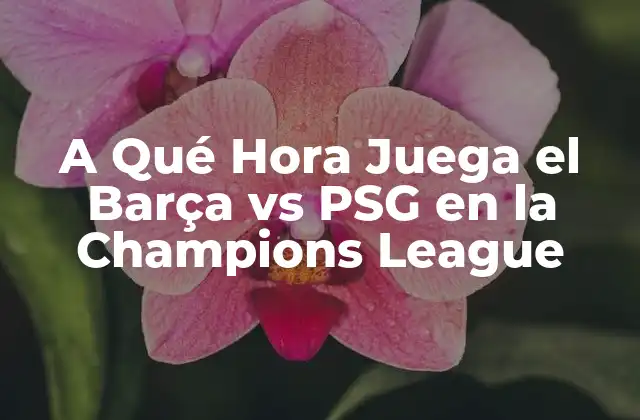 A Qué Hora Juega el Barça Vs Psg en la Champions League