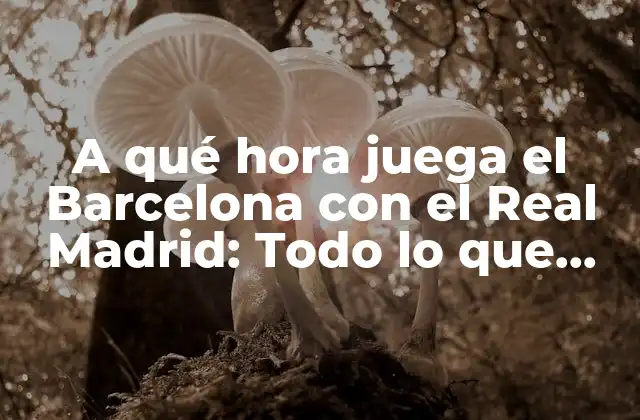 A Qué Hora Juega el Barcelona con el Real Madrid: Todo Lo que Necesitas Saber