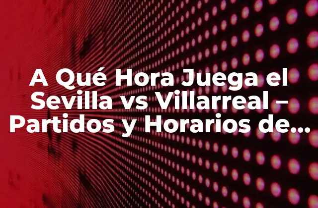 A Qué Hora Juega el Sevilla Vs Villarreal – Partidos y Horarios de la Liga