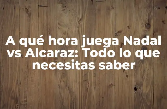 A Qué Hora Juega Nadal Vs Alcaraz: Todo Lo que Necesitas Saber