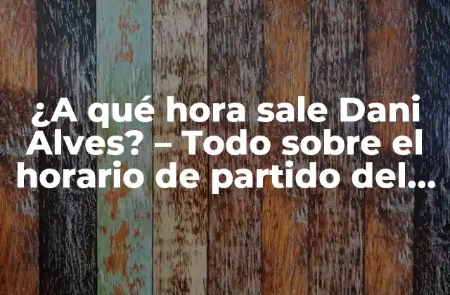 ¿a Qué Hora Sale Dani Alves? – Todo sobre el Horario de Partido Del Futbolista Brasileño