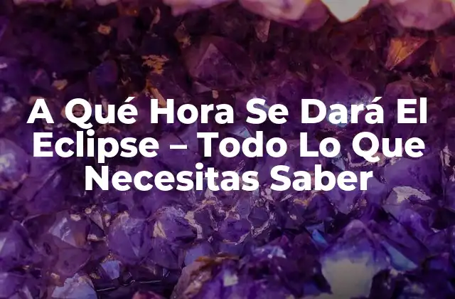 A Qué Hora Se Dará el Eclipse – Todo Lo que Necesitas Saber