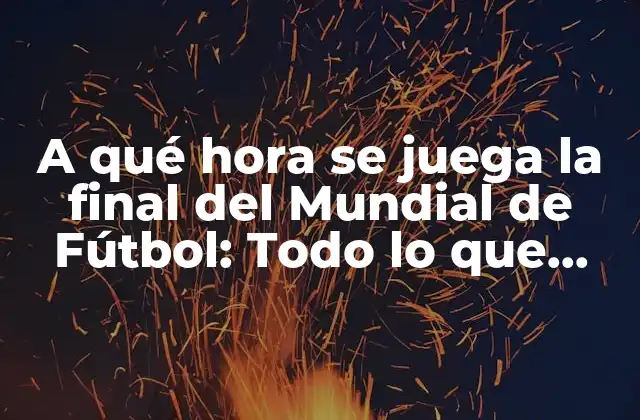 A Qué Hora Se Juega la Final Del Mundial de Fútbol: Todo Lo que Necesitas Saber