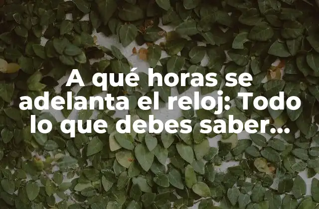 A Qué Horas Se Adelanta el Reloj: Todo Lo que Debes Saber sobre el Horario de Verano