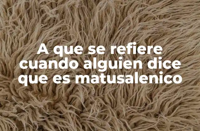 A que Se Refiere Cuando Alguien Dice que es Matusalenico