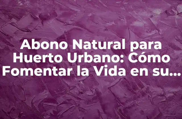 Abono Natural para Huerto Urbano: Cómo Fomentar la Vida en Su Jardín
