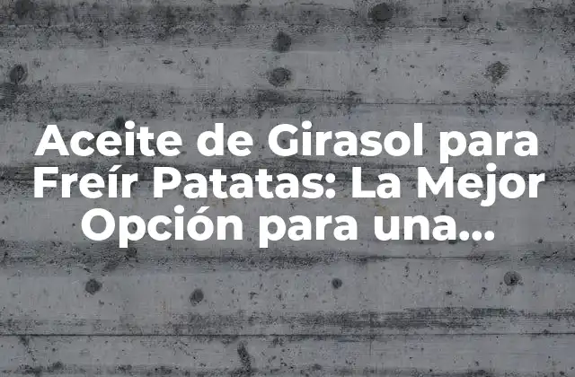 Aceite de Girasol para Freír Patatas: la Mejor Opción para una Deliciosa Comida