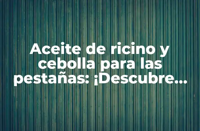 Aceite de Ricino y Cebolla para las Pestañas: ¡descubre los Beneficios para Tu Belleza!