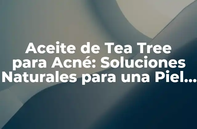 Aceite de Tea Tree para Acné: Soluciones Naturales para una Piel Libre de Granos