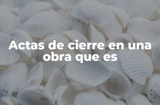 Actas de Cierre en una Obra que es 2 La importancia de los actas de cierre en la gestión de proyectos