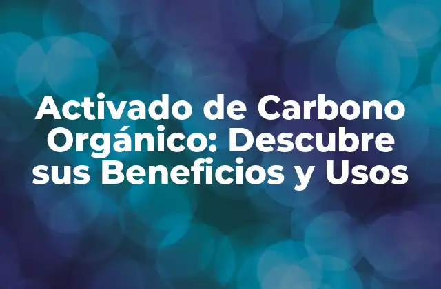 Activado de Carbono Orgánico: Descubre Sus Beneficios y Usos