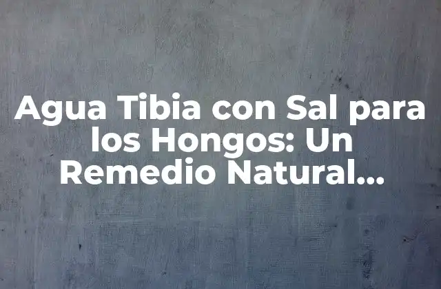 Agua Tibia con Sal para los Hongos: un Remedio Natural Eficiente