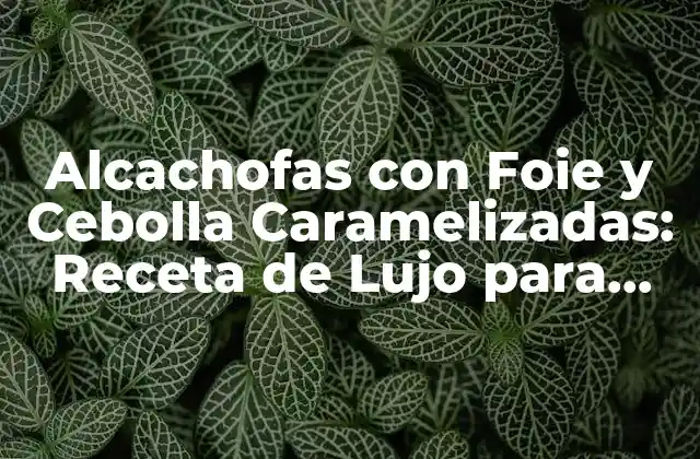 Alcachofas con Foie y Cebolla Caramelizadas: Receta de Lujo para una Cena Especial
