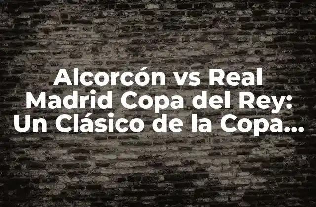La Historia del Partido: Alcorcón vs Real Madrid en la Copa del Rey