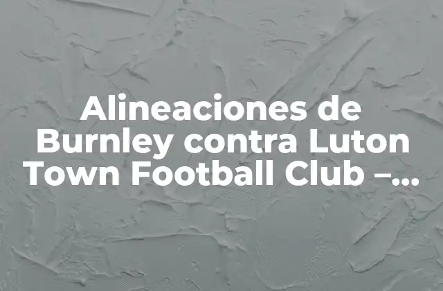 Alineaciones de Burnley contra Luton Town Football Club – Análisis y Previsiones