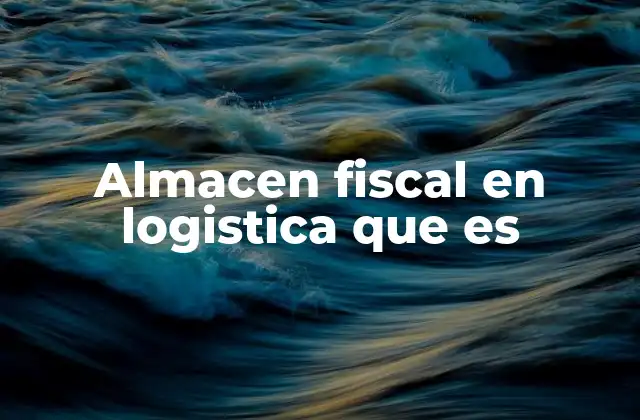 Almacen Fiscal en Logistica que es
