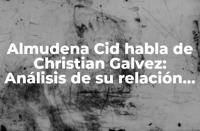 Almudena Cid Habla de Christian Galvez: Análisis de Su Relación y Controversias