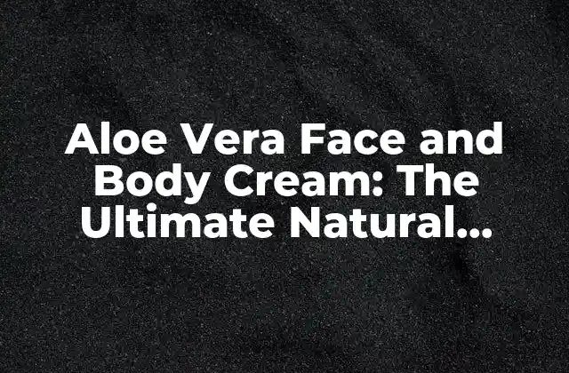 Aloe Vera Face And Body Cream: The Ultimate Natural Moisturizer