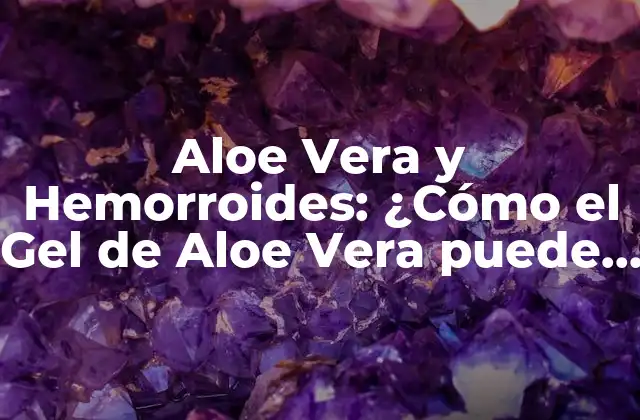 Aloe Vera y Hemorroides: ¿cómo el Gel de Aloe Vera Puede Aliviar el Dolor y la Inflamación?