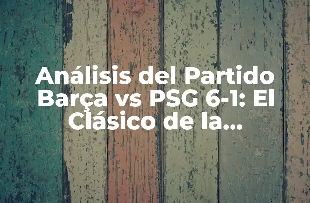 Análisis Del Partido Barça Vs Psg 6-1: el Clásico de la Champions