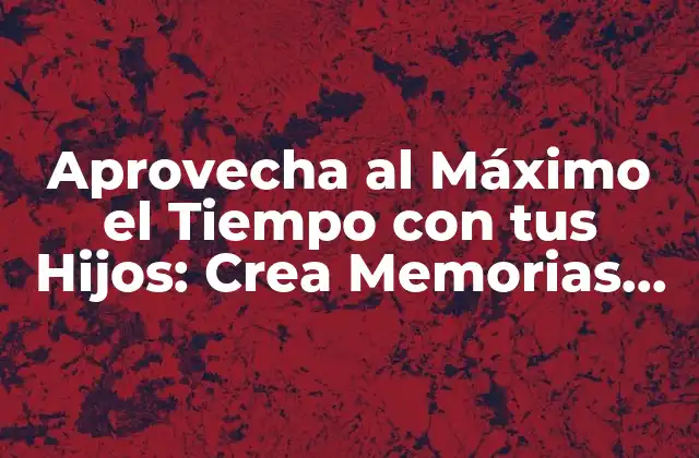 Aprovecha Al Máximo el Tiempo con Tus Hijos: Crea Memorias Duraderas