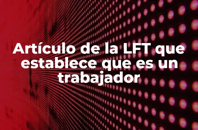 Artículo de la Lft que Establece que es un Trabajador