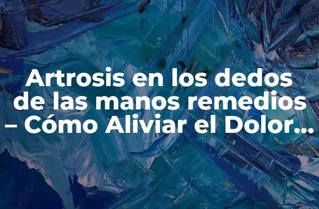 Artrosis en los Dedos de las Manos Remedios – Cómo Aliviar el Dolor y Recuperar la Movilidad