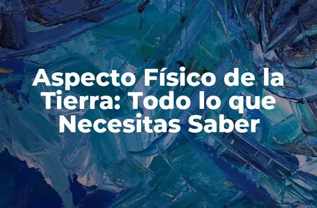 Aspecto Físico de la Tierra: Todo Lo que Necesitas Saber