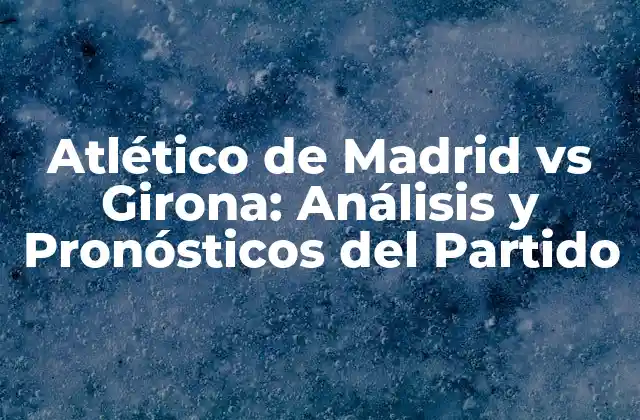 Atlético de Madrid Vs Girona: Análisis y Pronósticos Del Partido