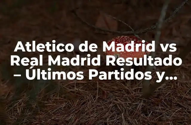 Atletico de Madrid Vs Real Madrid Resultado – Últimos Partidos y Estadísticas