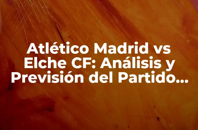 Atlético Madrid Vs Elche Cf: Análisis y Previsión Del Partido de Fútbol