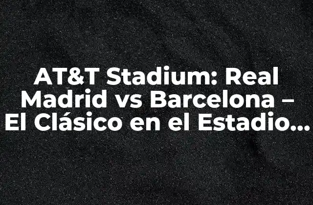At&t Stadium: Real Madrid Vs Barcelona – el Clásico en el Estadio de los Cowboys