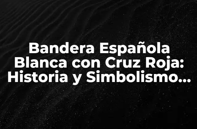 Bandera Española Blanca con Cruz Roja: Historia y Simbolismo Detrás de la Iconografía Nacional