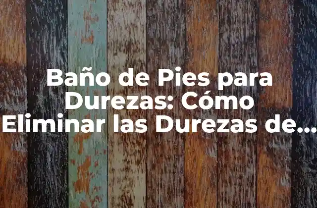 Baño de Pies para Durezas: Cómo Eliminar las Durezas de los Pies de Forma Natural